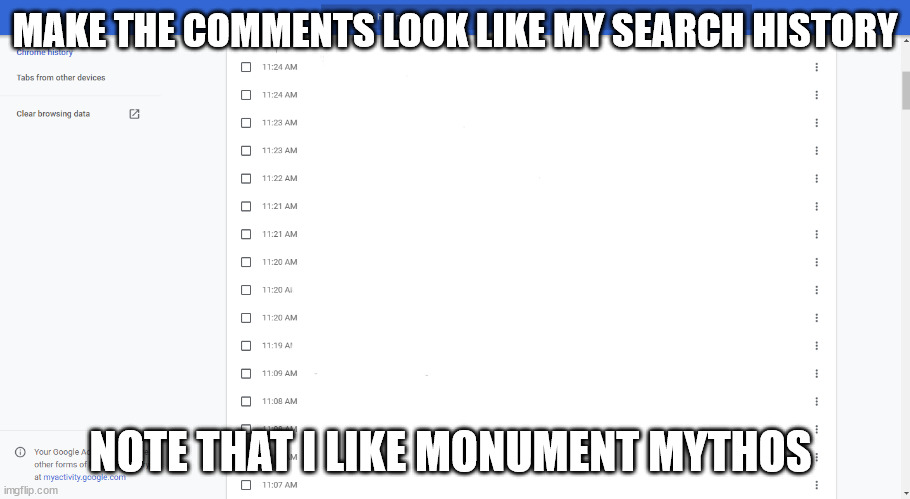 a | MAKE THE COMMENTS LOOK LIKE MY SEARCH HISTORY; NOTE THAT I LIKE MONUMENT MYTHOS | image tagged in search history | made w/ Imgflip meme maker