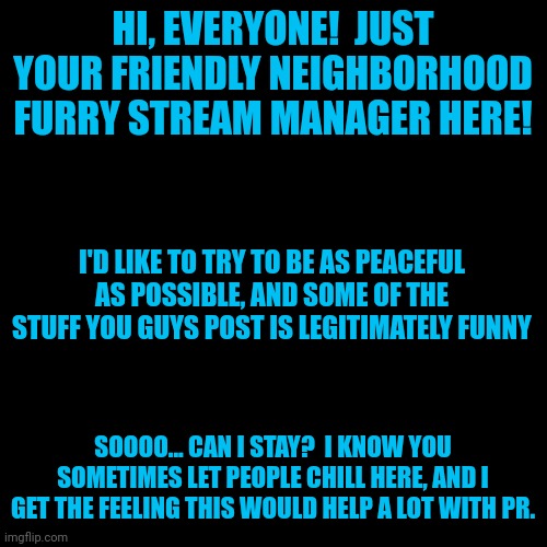 Hiya!  I'm glad you guys have been so chill from what I've seen. | HI, EVERYONE!  JUST YOUR FRIENDLY NEIGHBORHOOD FURRY STREAM MANAGER HERE! I'D LIKE TO TRY TO BE AS PEACEFUL AS POSSIBLE, AND SOME OF THE STUFF YOU GUYS POST IS LEGITIMATELY FUNNY; SOOOO... CAN I STAY?  I KNOW YOU SOMETIMES LET PEOPLE CHILL HERE, AND I GET THE FEELING THIS WOULD HELP A LOT WITH PR. | image tagged in blank black square template | made w/ Imgflip meme maker