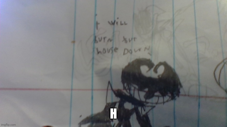 H | image tagged in i will burn your house down | made w/ Imgflip meme maker