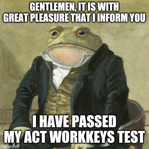 I'm ready to graduate now! |  GENTLEMEN, IT IS WITH GREAT PLEASURE THAT I INFORM YOU; I HAVE PASSED MY ACT WORKKEYS TEST | image tagged in gentlemen it is with great pleasure to inform you that | made w/ Imgflip meme maker