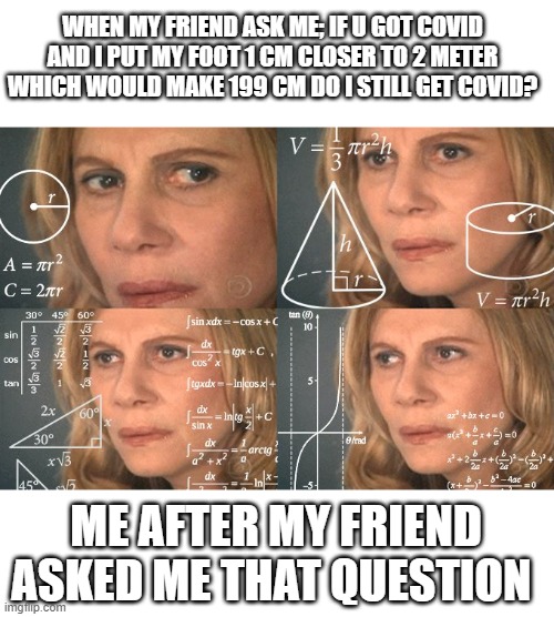 Is it tho? | WHEN MY FRIEND ASK ME; IF U GOT COVID AND I PUT MY FOOT 1 CM CLOSER TO 2 METER WHICH WOULD MAKE 199 CM DO I STILL GET COVID? ME AFTER MY FRIEND ASKED ME THAT QUESTION | image tagged in calculating meme,memes,funny memes | made w/ Imgflip meme maker