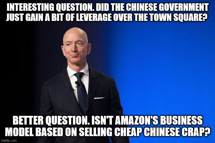 Jealous Jeff Bezos | INTERESTING QUESTION. DID THE CHINESE GOVERNMENT JUST GAIN A BIT OF LEVERAGE OVER THE TOWN SQUARE? BETTER QUESTION. ISN'T AMAZON'S BUSINESS MODEL BASED ON SELLING CHEAP CHINESE CRAP? | image tagged in greedy,jeff bezos,huge,hypocrite | made w/ Imgflip meme maker