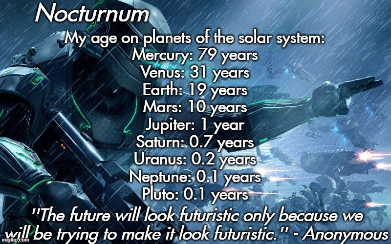 Nocturnum's futuristic temp | My age on planets of the solar system:
Mercury: 79 years
Venus: 31 years
Earth: 19 years
Mars: 10 years
Jupiter: 1 year
Saturn: 0.7 years
Uranus: 0.2 years
Neptune: 0.1 years
Pluto: 0.1 years | image tagged in nocturnum's futuristic temp | made w/ Imgflip meme maker