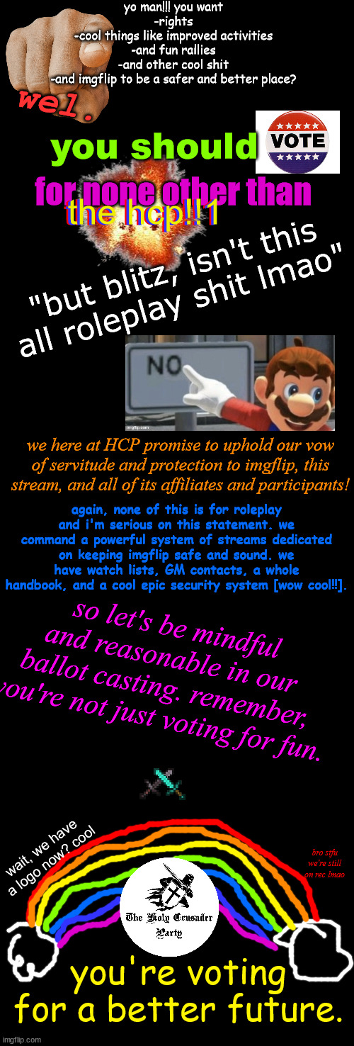 pls consider voting, this took an hour | yo man!!! you want
-rights
-cool things like improved activities
-and fun rallies
-and other cool shit
-and imgflip to be a safer and better place? wel. you should; for none other than; the hcp!!1; the hcp!!1; the hcp!!1; "but blitz, isn't this all roleplay shit lmao"; we here at HCP promise to uphold our vow of servitude and protection to imgflip, this stream, and all of its affiliates and participants! again, none of this is for roleplay and i'm serious on this statement. we command a powerful system of streams dedicated on keeping imgflip safe and sound. we have watch lists, GM contacts, a whole handbook, and a cool epic security system [wow cool!!]. so let's be mindful and reasonable in our ballot casting. remember, you're not just voting for fun. wait, we have a logo now? cool; bro stfu we're still on rec lmao; you're voting for a better future. | image tagged in blank black,l a g,hcp | made w/ Imgflip meme maker