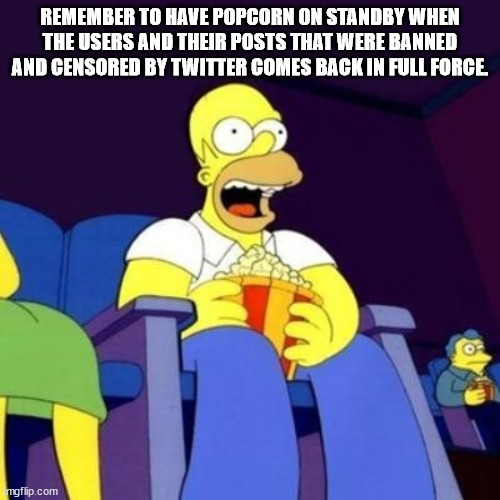 I'm prepared, are you? | REMEMBER TO HAVE POPCORN ON STANDBY WHEN THE USERS AND THEIR POSTS THAT WERE BANNED AND CENSORED BY TWITTER COMES BACK IN FULL FORCE. | image tagged in homer eating popcorn,twitter,censorship,sucks | made w/ Imgflip meme maker