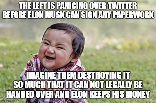 Evil Toddler | THE LEFT IS PANICING OVER TWITTER BEFORE ELON MUSK CAN SIGN ANY PAPERWORK; IMAGINE THEM DESTROYING IT SO MUCH THAT IT CAN NOT LEGALLY BE HANDED OVER AND ELON KEEPS HIS MONEY | image tagged in memes,evil toddler | made w/ Imgflip meme maker