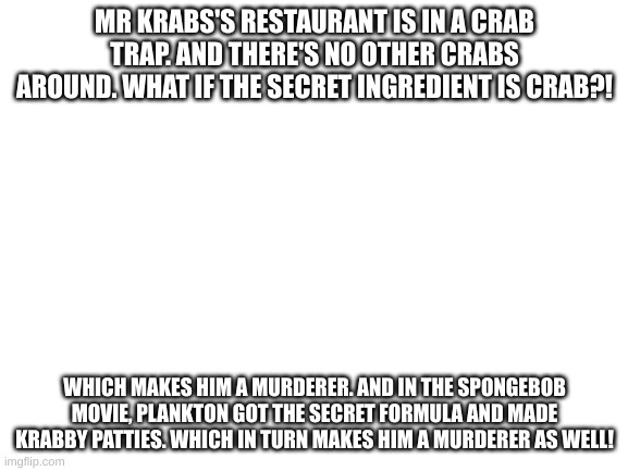 Theory | MR KRABS'S RESTAURANT IS IN A CRAB TRAP. AND THERE'S NO OTHER CRABS AROUND. WHAT IF THE SECRET INGREDIENT IS CRAB?! WHICH MAKES HIM A MURDERER. AND IN THE SPONGEBOB MOVIE, PLANKTON GOT THE SECRET FORMULA AND MADE KRABBY PATTIES. WHICH IN TURN MAKES HIM A MURDERER AS WELL! | image tagged in blank white template | made w/ Imgflip meme maker