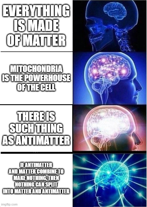 When the brain is too big | EVERYTHING IS MADE OF MATTER; MITOCHONDRIA IS THE POWERHOUSE OF THE CELL; THERE IS SUCH THING AS ANTIMATTER; IF ANTIMATTER AND MATTER COMBINE TO MAKE NOTHING, THEN NOTHING CAN SPLIT INTO MATTER AND ANTIMATTER | image tagged in memes,expanding brain,yeah this is big brain time,big brain,smart,infinite iq | made w/ Imgflip meme maker