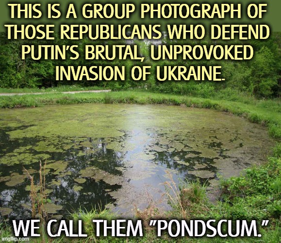 THIS IS A GROUP PHOTOGRAPH OF 
THOSE REPUBLICANS WHO DEFEND 
PUTIN'S BRUTAL, UNPROVOKED 
INVASION OF UKRAINE. WE CALL THEM "PONDSCUM." | image tagged in republican,traitors,putin,brutal,invasion,ukraine | made w/ Imgflip meme maker