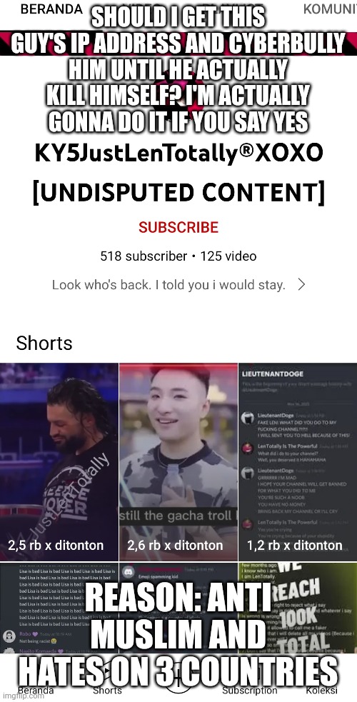 SHOULD I GET THIS GUY'S IP ADDRESS AND CYBERBULLY HIM UNTIL HE ACTUALLY KILL HIMSELF? I'M ACTUALLY GONNA DO IT IF YOU SAY YES; REASON: ANTI MUSLIM AND HATES ON 3 COUNTRIES | made w/ Imgflip meme maker