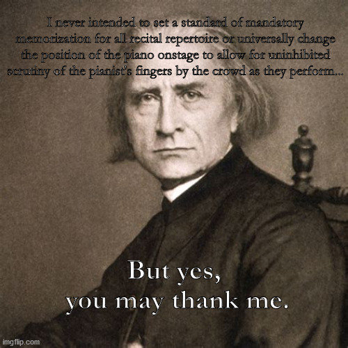 Liszt: you may thank me | I never intended to set a standard of mandatory memorization for all recital repertoire or universally change the position of the piano onstage to allow for uninhibited scrutiny of the pianist's fingers by the crowd as they perform... But yes, 
you may thank me. | image tagged in classical music | made w/ Imgflip meme maker