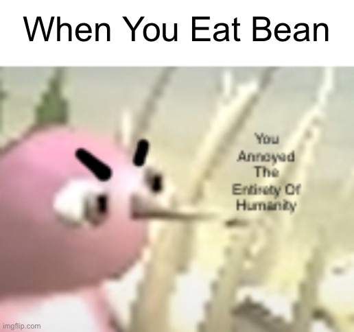 o no | When You Eat Bean | image tagged in you annoyed the entirety of humanity | made w/ Imgflip meme maker
