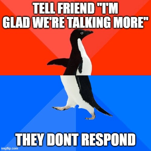 Socially Awesome Awkward Penguin | TELL FRIEND "I'M GLAD WE'RE TALKING MORE"; THEY DONT RESPOND | image tagged in memes,socially awesome awkward penguin,AdviceAnimals | made w/ Imgflip meme maker
