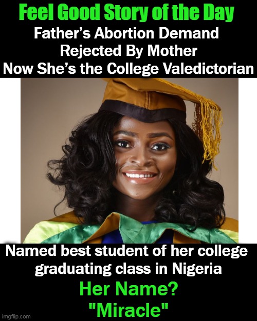 She said she grew up in the “slums,” & her mother “broke her back” to provide for her. | Feel Good Story of the Day; Father’s Abortion Demand 
Rejected By Mother
Now She’s the College Valedictorian; Named best student of her college 
graduating class in Nigeria; Her Name?
"Miracle" | image tagged in fun,feel good,hard work pays,happy outcome,life is good | made w/ Imgflip meme maker