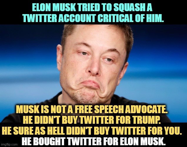ELON MUSK TRIED TO SQUASH A 
TWITTER ACCOUNT CRITICAL OF HIM. MUSK IS NOT A FREE SPEECH ADVOCATE.
HE DIDN'T BUY TWITTER FOR TRUMP.

HE SURE AS HELL DIDN'T BUY TWITTER FOR YOU. HE BOUGHT TWITTER FOR ELON MUSK. | image tagged in billionaire,control,world,twitter,free speech | made w/ Imgflip meme maker