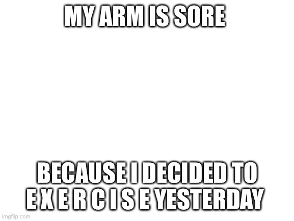 . | MY ARM IS SORE; BECAUSE I DECIDED TO E X E R C I S E YESTERDAY | image tagged in blank white template | made w/ Imgflip meme maker