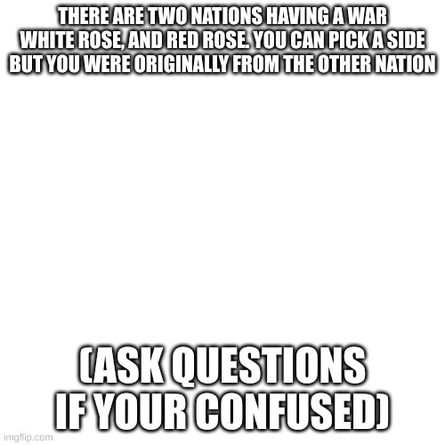 war/no jokes | THERE ARE TWO NATIONS HAVING A WAR WHITE ROSE, AND RED ROSE. YOU CAN PICK A SIDE BUT YOU WERE ORIGINALLY FROM THE OTHER NATION; (ASK QUESTIONS IF YOUR CONFUSED) | image tagged in memes,blank transparent square | made w/ Imgflip meme maker