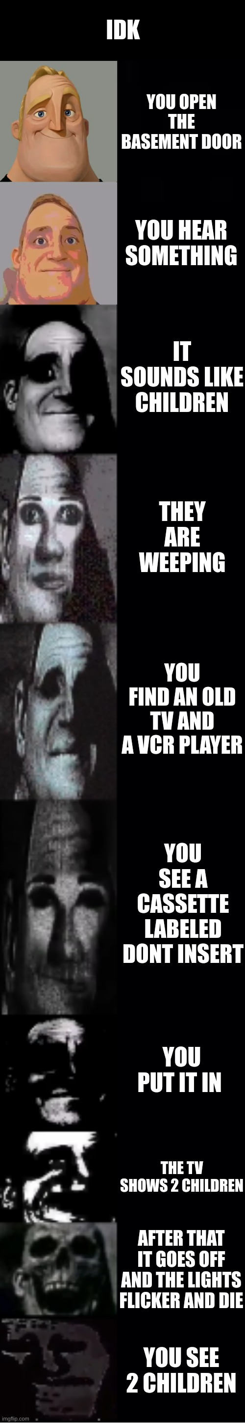 mr incredible becoming uncanny | IDK; YOU OPEN THE BASEMENT DOOR; YOU HEAR SOMETHING; IT SOUNDS LIKE CHILDREN; THEY ARE WEEPING; YOU FIND AN OLD TV AND A VCR PLAYER; YOU SEE A CASSETTE LABELED DONT INSERT; YOU PUT IT IN; THE TV SHOWS 2 CHILDREN; AFTER THAT IT GOES OFF AND THE LIGHTS FLICKER AND DIE; YOU SEE 2 CHILDREN | image tagged in mr incredible becoming uncanny | made w/ Imgflip meme maker