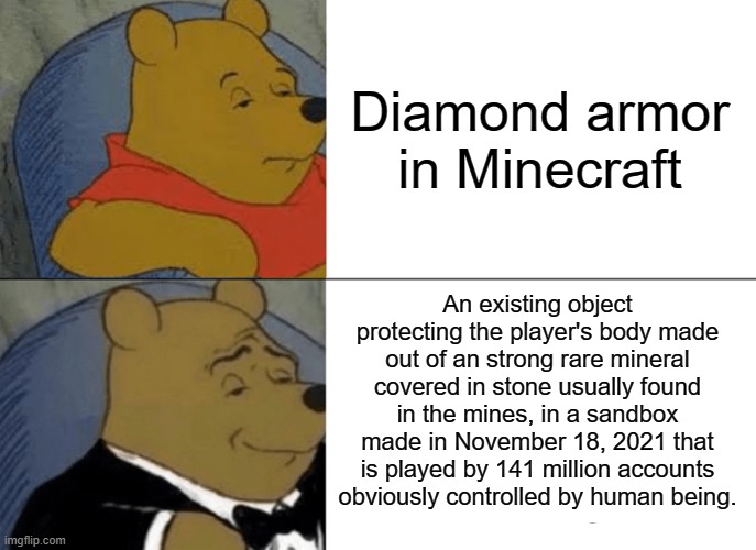 , | Diamond armor in Minecraft; An existing object protecting the player's body made out of an strong rare mineral covered in stone usually found in the mines, in a sandbox made in November 18, 2021 that is played by 141 million accounts obviously controlled by human being. | image tagged in memes,tuxedo winnie the pooh | made w/ Imgflip meme maker