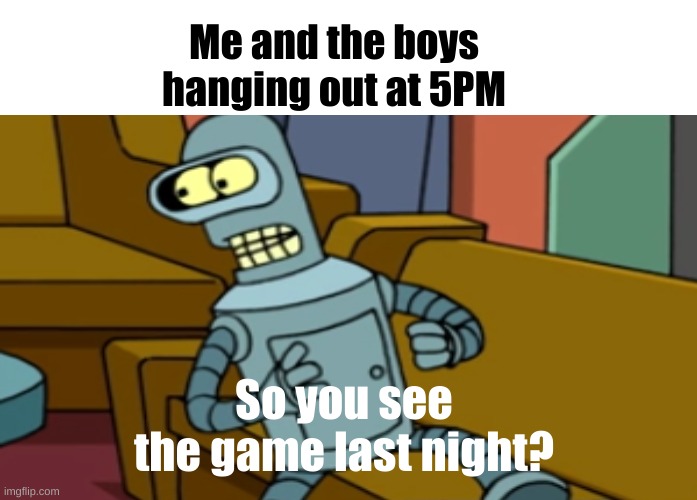 Bender on the sofa | Me and the boys hanging out at 5PM; So you see the game last night? | image tagged in memes | made w/ Imgflip meme maker