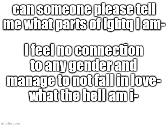 help I'm clueless- | can someone please tell me what parts of lgbtq I am-; I feel no connection to any gender and manage to not fall in love-
what the hell am i- | image tagged in blank white template | made w/ Imgflip meme maker