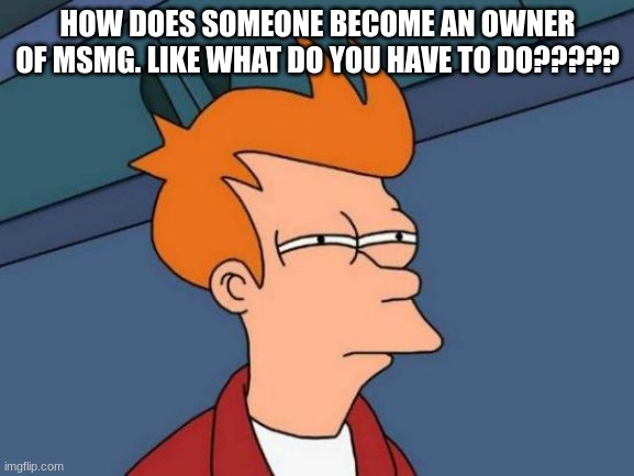 Futurama Fry Meme | HOW DOES SOMEONE BECOME AN OWNER OF MSMG. LIKE WHAT DO YOU HAVE TO DO????? | image tagged in memes,futurama fry | made w/ Imgflip meme maker