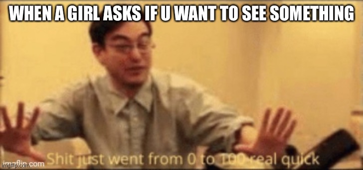 shit just want from 0 to 100 | WHEN A GIRL ASKS IF U WANT TO SEE SOMETHING | image tagged in shit just want from 0 to 100 | made w/ Imgflip meme maker