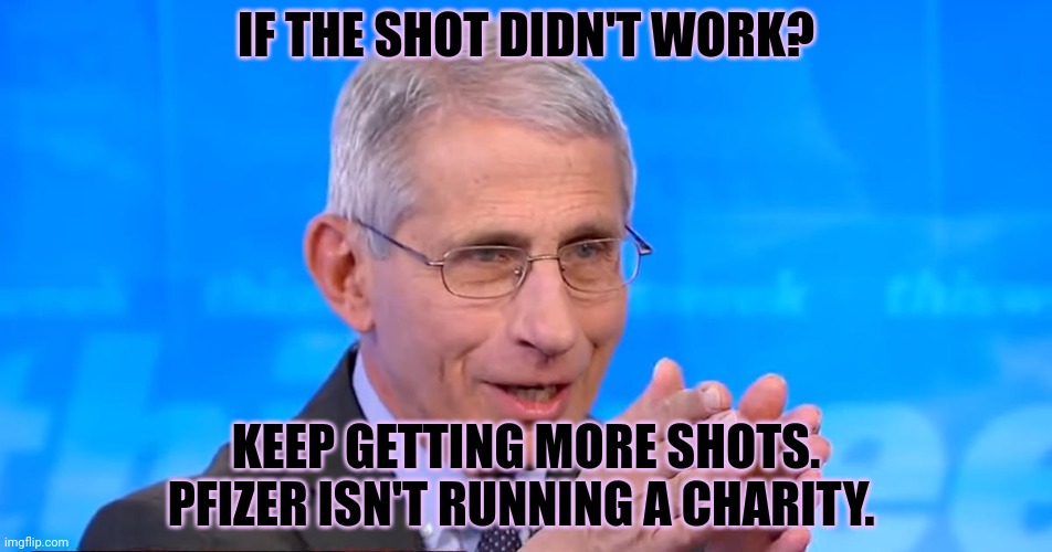 Fauci explains his business model | IF THE SHOT DIDN'T WORK? KEEP GETTING MORE SHOTS. PFIZER ISN'T RUNNING A CHARITY. | image tagged in dr fauci 2020,get 4500 boosters,covid-19,plandemic | made w/ Imgflip meme maker