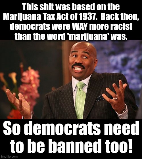 Steve Harvey Meme | This shit was based on the Marijuana Tax Act of 1937.  Back then,
democrats were WAY more racist
than the word 'marijuana' was. So democrats | image tagged in memes,steve harvey | made w/ Imgflip meme maker