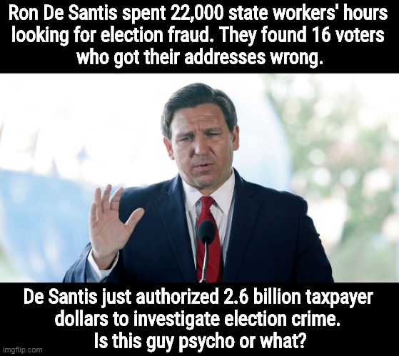 Ron De Santis spent 22,000 state workers' hours 
looking for election fraud. They found 16 voters 
who got their addresses wrong. De Santis just authorized 2.6 billion taxpayer 
dollars to investigate election crime. 
Is this guy psycho or what? | image tagged in florida,election fraud,psycho,fantasy | made w/ Imgflip meme maker