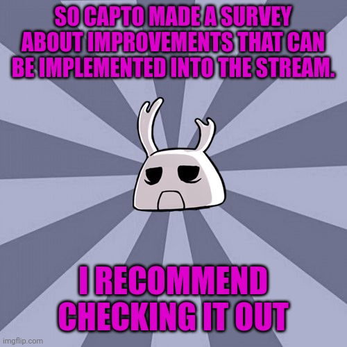 Capto survey: please fill this out | SO CAPTO MADE A SURVEY ABOUT IMPROVEMENTS THAT CAN BE IMPLEMENTED INTO THE STREAM. I RECOMMEND CHECKING IT OUT | image tagged in zote the mighty,soul knight | made w/ Imgflip meme maker