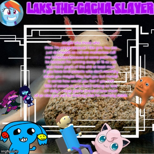 my temp I guess | Alright who those who think I'm cringe because I like girls You are just dickheads so call me motherless call me fatherless because at some point I will be because I'm running away at 16 so just two more years of this shit at least most if you have kind parents who don't mentally abuse you maybe they hurt you but mental is worse how would you feel if you had 100s of people in your head talking on and off daily? I hope you're proud of how much of an idiot you are for thinking that I'm mentally stable | image tagged in my temp i guess | made w/ Imgflip meme maker