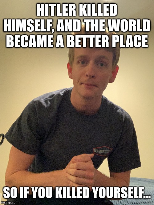 Alright who those who think I'm cringe because I like girls You are just dickheads so call me motherless call me fatherless beca | HITLER KILLED HIMSELF, AND THE WORLD BECAME A BETTER PLACE; SO IF YOU KILLED YOURSELF… | made w/ Imgflip meme maker