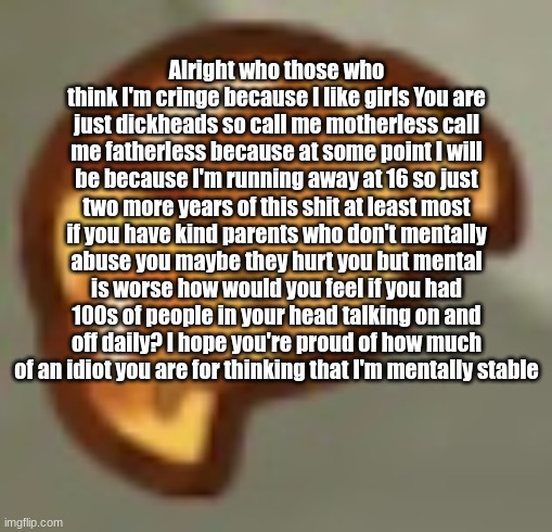 Alright who those who think I'm cringe because I like girls You are just dickheads so call me motherless call me fatherless beca | Alright who those who think I'm cringe because I like girls You are just dickheads so call me motherless call me fatherless because at some point I will be because I'm running away at 16 so just two more years of this shit at least most if you have kind parents who don't mentally abuse you maybe they hurt you but mental is worse how would you feel if you had 100s of people in your head talking on and off daily? I hope you're proud of how much of an idiot you are for thinking that I'm mentally stable | image tagged in alright who those who think i'm cringe because i like girl | made w/ Imgflip meme maker
