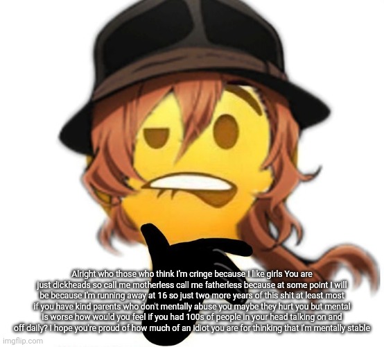 Alright who those who think I'm cringe because I like girls You are just dickheads so call me motherless call me fatherless because at some point I will be because I'm running away at 16 so just two more years of this shit at least most if you have kind parents who don't mentally abuse you maybe they hurt you but mental is worse how would you feel if you had 100s of people in your head talking on and off daily? I hope you're proud of how much of an idiot you are for thinking that I'm mentally stable | made w/ Imgflip meme maker