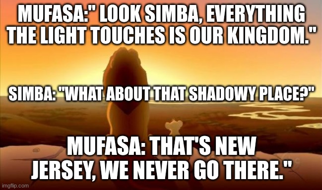 Truth spoken like a true person | MUFASA:" LOOK SIMBA, EVERYTHING THE LIGHT TOUCHES IS OUR KINGDOM."; SIMBA: "WHAT ABOUT THAT SHADOWY PLACE?"; MUFASA: THAT'S NEW JERSEY, WE NEVER GO THERE." | image tagged in mufasa and simba | made w/ Imgflip meme maker
