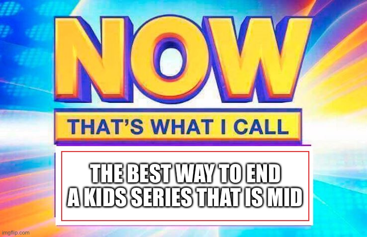 Now That’s What I Call | THE BEST WAY TO END A KIDS SERIES THAT IS MID | image tagged in now that s what i call | made w/ Imgflip meme maker