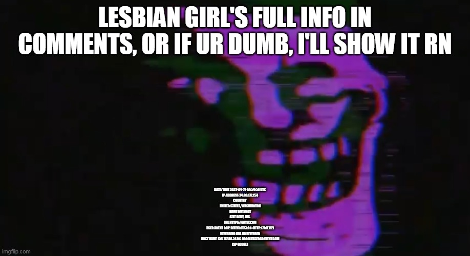 also idk if its another dude or if it's her | LESBIAN GIRL'S FULL INFO IN COMMENTS, OR IF UR DUMB, I'LL SHOW IT RN; DATE/TIME	2022-04-27 04:59:50 UTC
IP ADDRESS	34.86.177.154
COUNTRY 
UNITED STATES, WASHINGTON
NAME	BITLYBOT
SITE	BITLY, INC.
URL	HTTPS://BITLY.COM
USER AGENT	BOT: BITLYBOT/3.0 (+HTTP://BIT.LY/)
REFERRING URL	NO REFERRER
HOST NAME	154.177.86.34.BC.GOOGLEUSERCONTENT.COM
ISP	GOOGLE | image tagged in purple tomfoolery | made w/ Imgflip meme maker