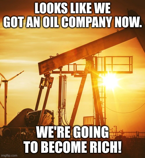 How to become rich (part 2) | LOOKS LIKE WE GOT AN OIL COMPANY NOW. WE'RE GOING TO BECOME RICH! | image tagged in oil well,how to become rich | made w/ Imgflip meme maker