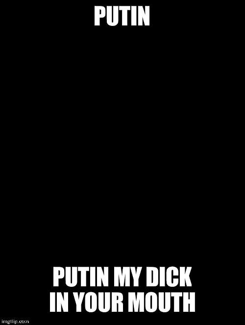 putin | PUTIN; PUTIN MY DICK IN YOUR MOUTH | made w/ Imgflip meme maker