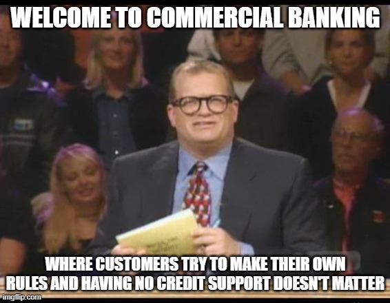 Commercial Banking |  WELCOME TO COMMERCIAL BANKING; WHERE CUSTOMERS TRY TO MAKE THEIR OWN RULES AND HAVING NO CREDIT SUPPORT DOESN'T MATTER | image tagged in whose line is it anyway | made w/ Imgflip meme maker
