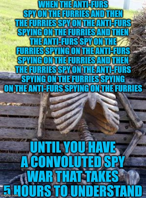 @w@ | WHEN THE ANTI-FURS SPY ON THE FURRIES AND THEN THE FURRIES SPY ON THE ANTI-FURS SPYING ON THE FURRIES AND THEN THE ANTI-FURS SPY ON THE FURRIES SPYING ON THE ANTI-FURS SPYING ON THE FURRIES AND THEN THE FURRIES SPY ON THE ANTI-FURS SPYING ON THE FURRIES SPYING ON THE ANTI-FURS SPYING ON THE FURRIES; UNTIL YOU HAVE A CONVOLUTED SPY WAR THAT TAKES 5 HOURS TO UNDERSTAND | image tagged in memes,waiting skeleton | made w/ Imgflip meme maker