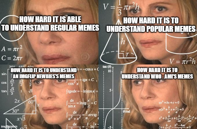 Calculating meme | HOW HARD IT IS TO UNDERSTAND POPULAR MEMES HOW HARD IT IS ABLE TO UNDERSTAND REGULAR MEMES HOW HARD IT IS TO UNDERSTAND AN IMGFLIP NEWBIES'S | image tagged in calculating meme | made w/ Imgflip meme maker