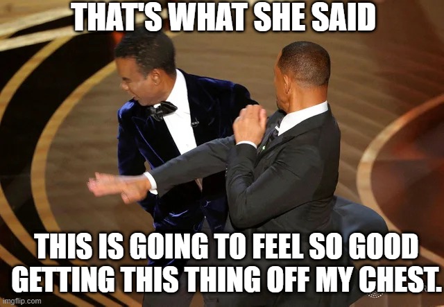 I'm not saying it won't be hard, but we can make it work.( Thats whats he said) |  THAT'S WHAT SHE SAID; THIS IS GOING TO FEEL SO GOOD GETTING THIS THING OFF MY CHEST. | image tagged in will smith punching chris rock,that's what she said,michael scott | made w/ Imgflip meme maker