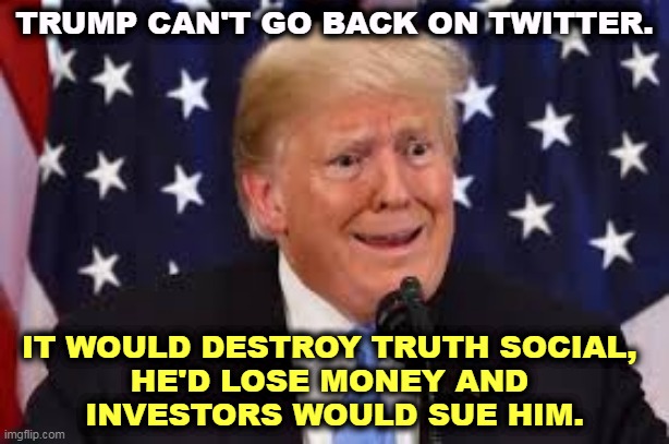 Trump dilated and taken aback | TRUMP CAN'T GO BACK ON TWITTER. IT WOULD DESTROY TRUTH SOCIAL, 
HE'D LOSE MONEY AND 
INVESTORS WOULD SUE HIM. | image tagged in trump dilated and taken aback,trump,caught,trap,twitter | made w/ Imgflip meme maker