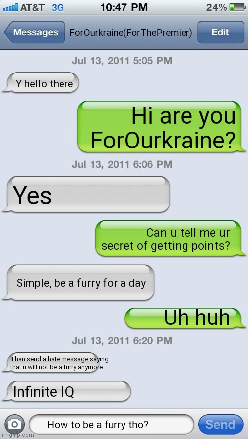 That is wot i did 2 days ago |  ForOurkraine(ForThePremier); Y hello there; Hi are you ForOurkraine? Yes; Can u tell me ur secret of getting points? Simple, be a furry for a day; Uh huh; Than send a hate message saying that u will not be a furry anymore; Infinite IQ; How to be a furry tho? | image tagged in texting messages blank,funny,memes,gifs,not really a gif | made w/ Imgflip meme maker