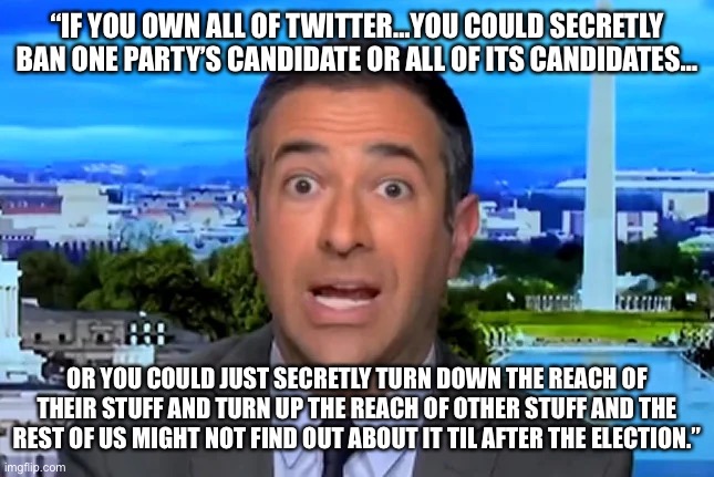 MSNBC Host Frets About Twitter Takeover, Gives Away Left’s Game Plan…The Irony is Thick | “IF YOU OWN ALL OF TWITTER…YOU COULD SECRETLY BAN ONE PARTY’S CANDIDATE OR ALL OF ITS CANDIDATES…; OR YOU COULD JUST SECRETLY TURN DOWN THE REACH OF THEIR STUFF AND TURN UP THE REACH OF OTHER STUFF AND THE REST OF US MIGHT NOT FIND OUT ABOUT IT TIL AFTER THE ELECTION.” | image tagged in maga,trump,irony,liberal hypocrisy | made w/ Imgflip meme maker