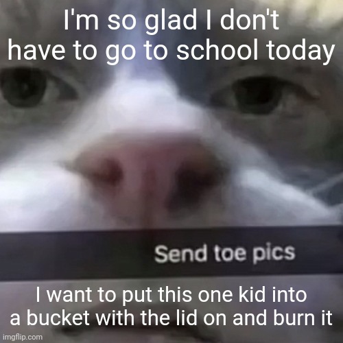 plus I have to limp in and out of buildings for ten class changes | I'm so glad I don't have to go to school today; I want to put this one kid into a bucket with the lid on and burn it | image tagged in kat | made w/ Imgflip meme maker