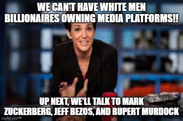 Rachel Maddow | WE CAN'T HAVE WHITE MEN BILLIONAIRES OWNING MEDIA PLATFORMS!! UP NEXT, WE'LL TALK TO MARK ZUCKERBERG, JEFF BEZOS, AND RUPERT MURDOCK | image tagged in rachel maddow | made w/ Imgflip meme maker