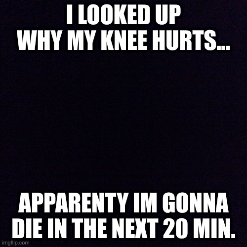 Black screen  | I LOOKED UP WHY MY KNEE HURTS... APPARENTY IM GONNA DIE IN THE NEXT 20 MIN. | image tagged in black screen | made w/ Imgflip meme maker